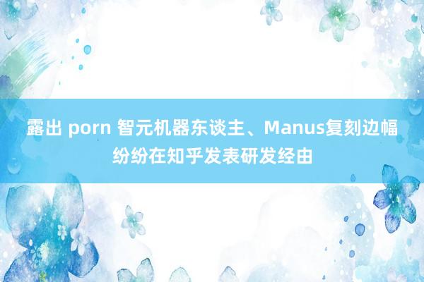 露出 porn 智元机器东谈主、Manus复刻边幅纷纷在知乎发表研发经由