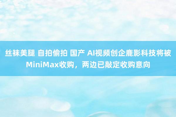 丝袜美腿 自拍偷拍 国产 AI视频创企鹿影科技将被MiniMax收购，两边已敲定收购意向