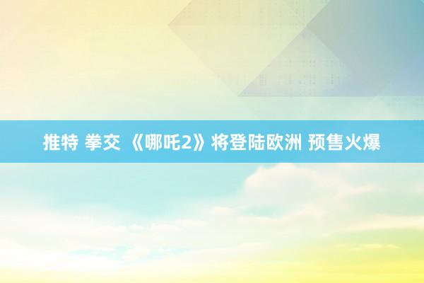 推特 拳交 《哪吒2》将登陆欧洲 预售火爆