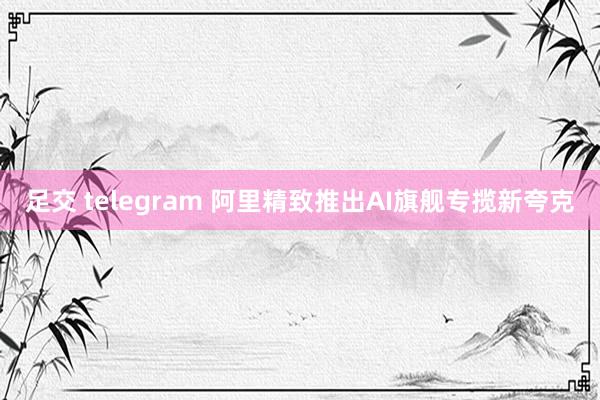足交 telegram 阿里精致推出AI旗舰专揽新夸克