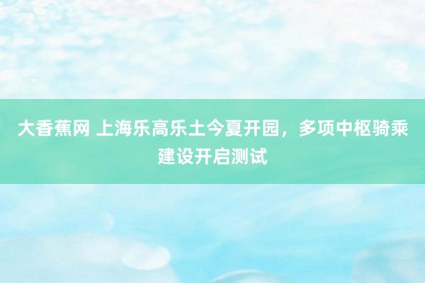 大香蕉网 上海乐高乐土今夏开园，多项中枢骑乘建设开启测试