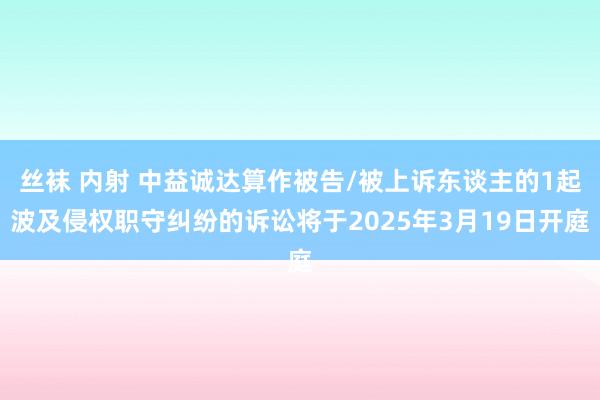 丝袜 内射 中益诚达算作被告/被上诉东谈主的1起波及侵权职守纠纷的诉讼将于2025年3月19日开庭