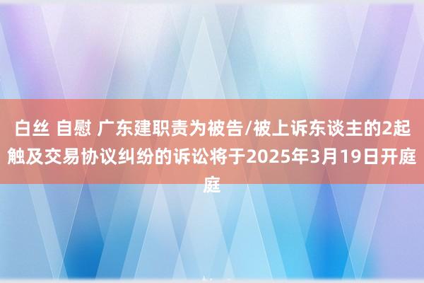 白丝 自慰 广东建职责为被告/被上诉东谈主的2起触及交易协议纠纷的诉讼将于2025年3月19日开庭