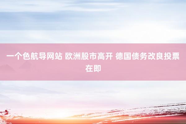 一个色航导网站 欧洲股市高开 德国债务改良投票在即