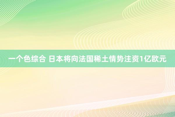 一个色综合 日本将向法国稀土情势注资1亿欧元