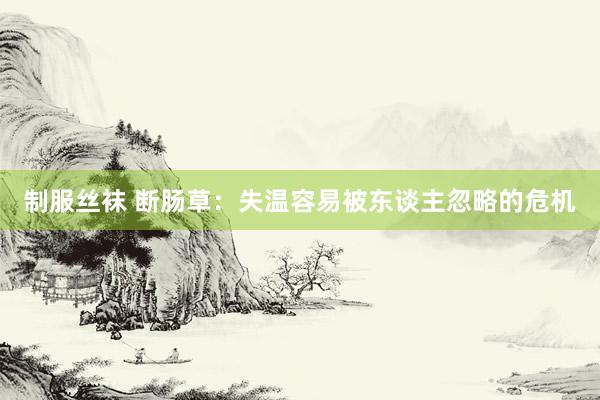 制服丝袜 断肠草：失温容易被东谈主忽略的危机