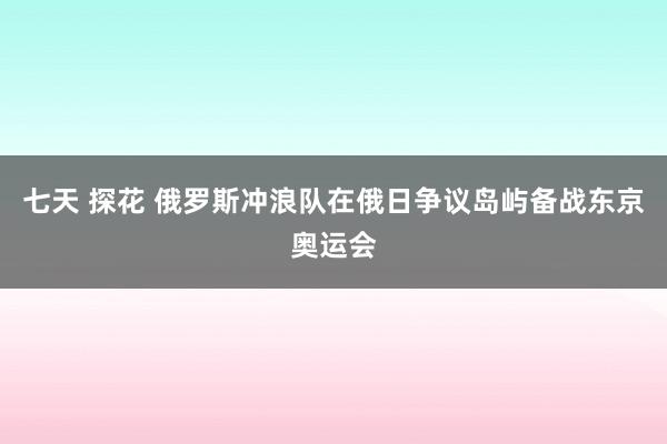 七天 探花 俄罗斯冲浪队在俄日争议岛屿备战东京奥运会