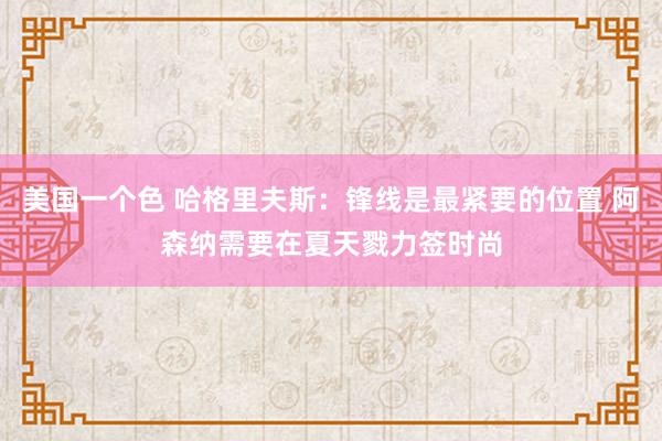 美国一个色 哈格里夫斯：锋线是最紧要的位置 阿森纳需要在夏天戮力签时尚