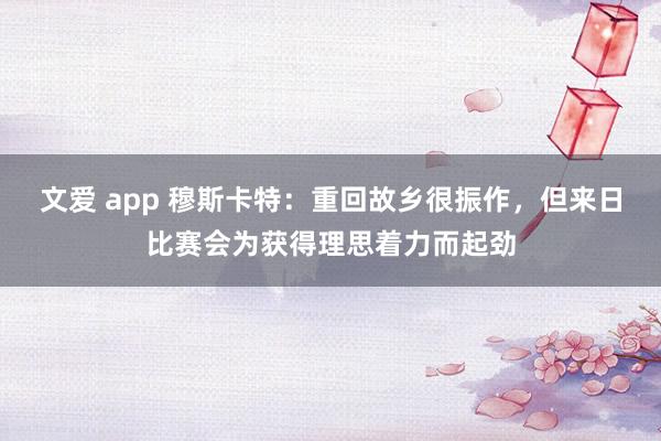 文爱 app 穆斯卡特：重回故乡很振作，但来日比赛会为获得理思着力而起劲