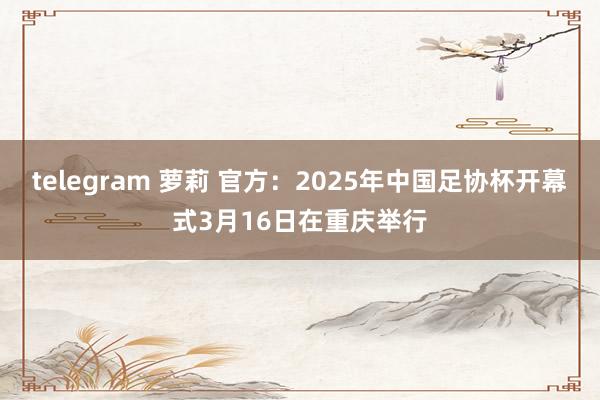 telegram 萝莉 官方：2025年中国足协杯开幕式3月16日在重庆举行