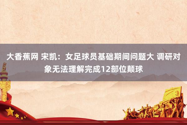 大香蕉网 宋凯：女足球员基础期间问题大 调研对象无法理解完成12部位颠球