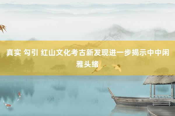 真实 勾引 红山文化考古新发现进一步揭示中中闲雅头绪