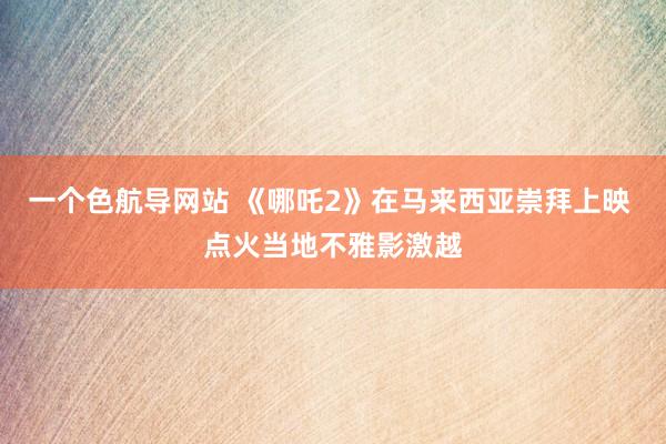 一个色航导网站 《哪吒2》在马来西亚崇拜上映 点火当地不雅影激越