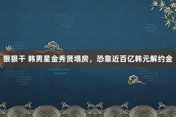 狠狠干 韩男星金秀贤塌房，恐靠近百亿韩元解约金