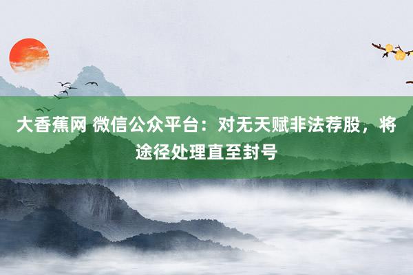 大香蕉网 微信公众平台：对无天赋非法荐股，将途径处理直至封号