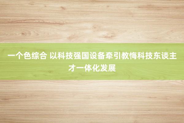 一个色综合 以科技强国设备牵引教悔科技东谈主才一体化发展