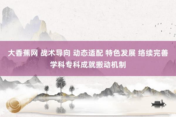 大香蕉网 战术导向 动态适配 特色发展 络续完善学科专科成就搬动机制