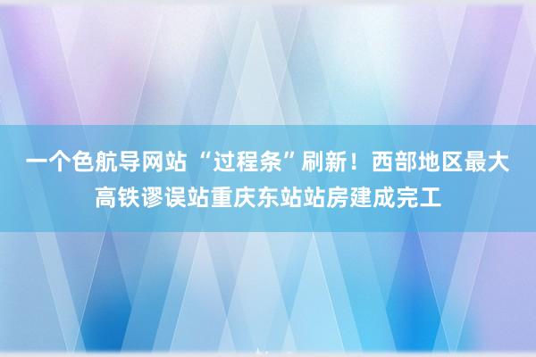 一个色航导网站 “过程条”刷新！西部地区最大高铁谬误站重庆东站站房建成完工