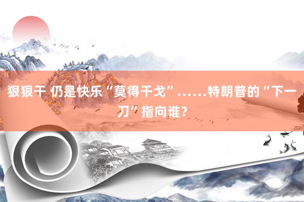 狠狠干 仍是快乐“莫得干戈”……特朗普的“下一刀”指向谁？