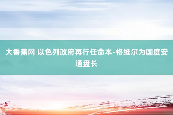 大香蕉网 以色列政府再行任命本-格维尔为国度安通盘长