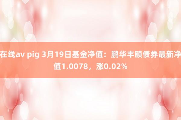在线av pig 3月19日基金净值：鹏华丰颐债券最新净值1.0078，涨0.02%