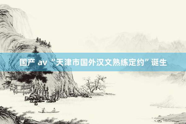 国产 av “天津市国外汉文熟练定约”诞生
