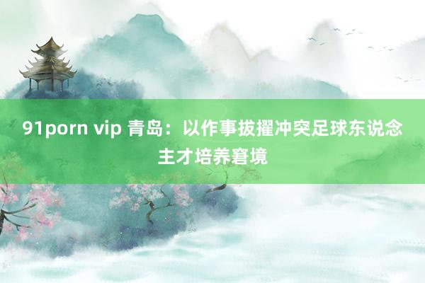 91porn vip 青岛：以作事拔擢冲突足球东说念主才培养窘境