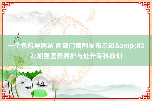 一个色航导网站 两部门商酌发布示知&#32;加强医养照护与处分专科教训