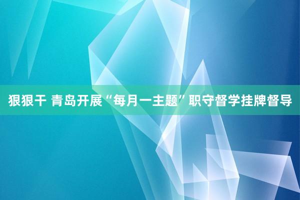 狠狠干 青岛开展“每月一主题”职守督学挂牌督导