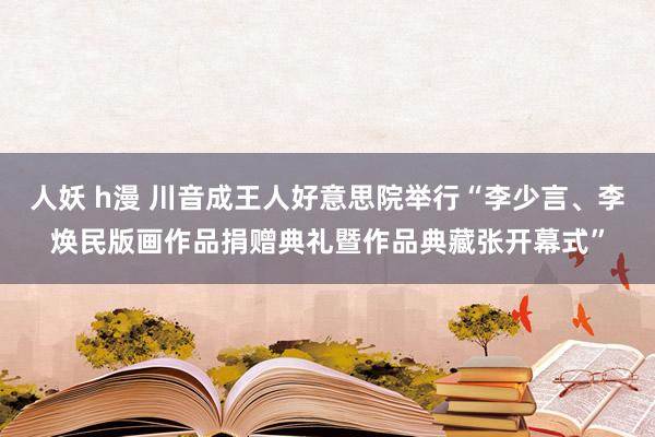 人妖 h漫 川音成王人好意思院举行“李少言、李焕民版画作品捐赠典礼暨作品典藏张开幕式”