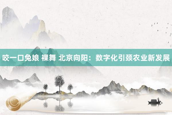 咬一口兔娘 裸舞 北京向阳：数字化引颈农业新发展