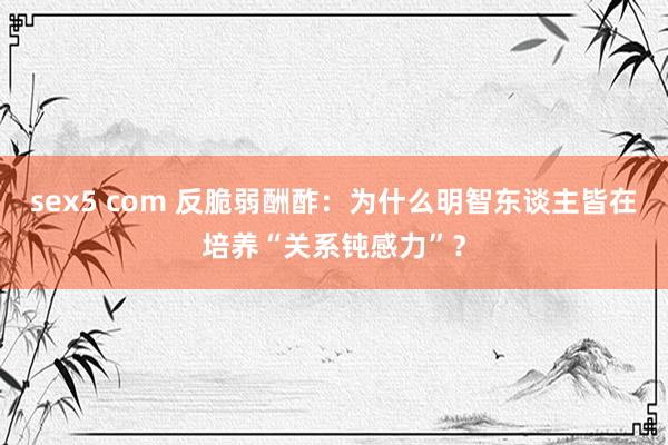 sex5 com 反脆弱酬酢：为什么明智东谈主皆在培养“关系钝感力”？