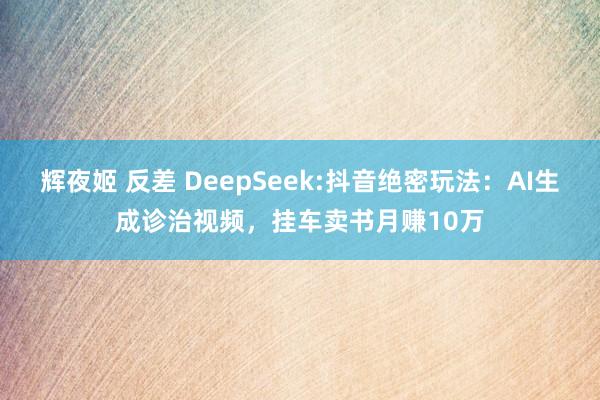 辉夜姬 反差 DeepSeek:抖音绝密玩法:AI生成诊治视频,挂车卖书月赚10万