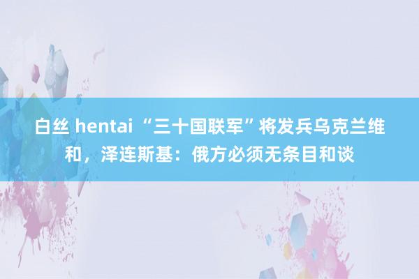 白丝 hentai “三十国联军”将发兵乌克兰维和，泽连斯基：俄方必须无条目和谈