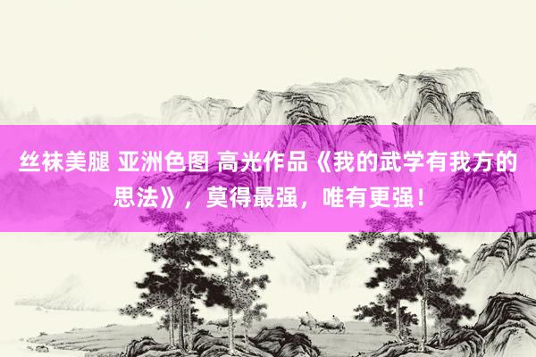 丝袜美腿 亚洲色图 高光作品《我的武学有我方的思法》，莫得最强，唯有更强！