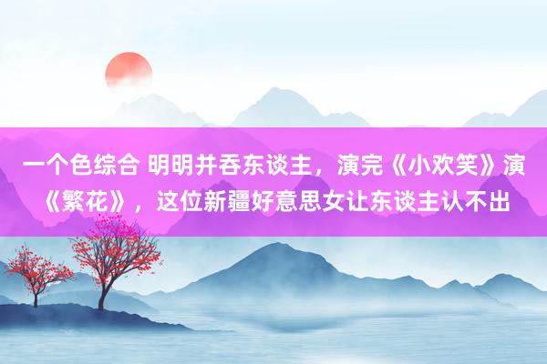 一个色综合 明明并吞东谈主，演完《小欢笑》演《繁花》，这位新疆好意思女让东谈主认不出