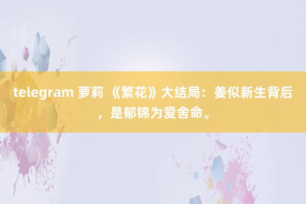 telegram 萝莉 《繁花》大结局：姜似新生背后，是郁锦为爱舍命。