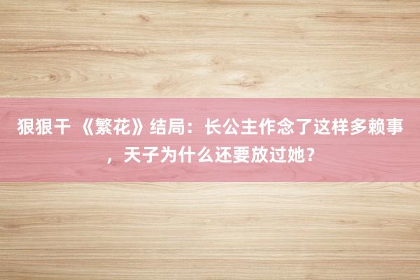 狠狠干 《繁花》结局：长公主作念了这样多赖事，天子为什么还要放过她？
