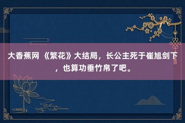 大香蕉网 《繁花》大结局，长公主死于崔旭剑下，也算功垂竹帛了吧。