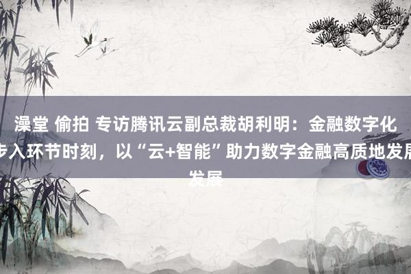 澡堂 偷拍 专访腾讯云副总裁胡利明：金融数字化步入环节时刻，以“云+智能”助力数字金融高质地发展