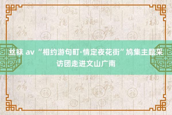 丝袜 av “相约游句町·情定夜花街”鸠集主题采访团走进文山广南