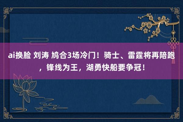ai换脸 刘涛 鸠合3场冷门！骑士、雷霆将再陪跑，锋线为王，湖勇快船要争冠！
