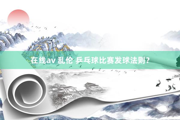 在线av 乱伦 乒乓球比赛发球法则？