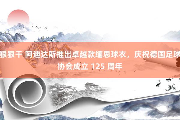 狠狠干 阿迪达斯推出卓越款缅思球衣，庆祝德国足球协会成立 125 周年