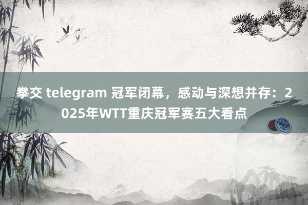 拳交 telegram 冠军闭幕，感动与深想并存：2025年WTT重庆冠军赛五大看点