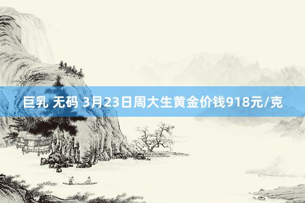 巨乳 无码 3月23日周大生黄金价钱918元/克