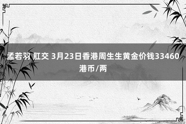孟若羽 肛交 3月23日香港周生生黄金价钱33460港币/两