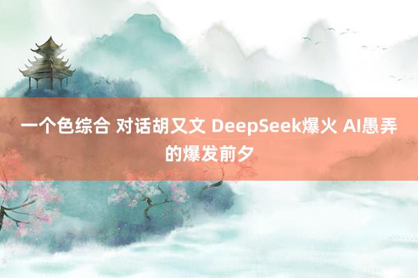 一个色综合 对话胡又文 DeepSeek爆火 AI愚弄的爆发前夕