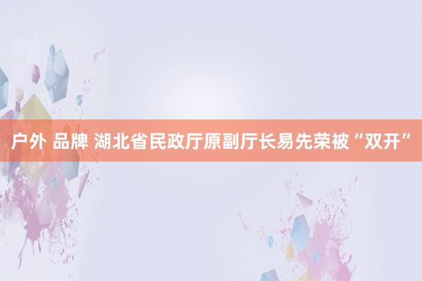 户外 品牌 湖北省民政厅原副厅长易先荣被“双开”