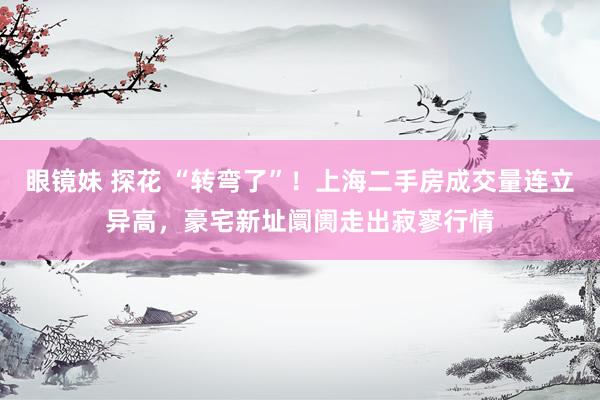 眼镜妹 探花 “转弯了”！上海二手房成交量连立异高，豪宅新址阛阓走出寂寥行情